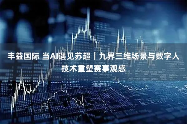 丰益国际 当AI遇见苏超｜九界三维场景与数字人技术重塑赛事观感