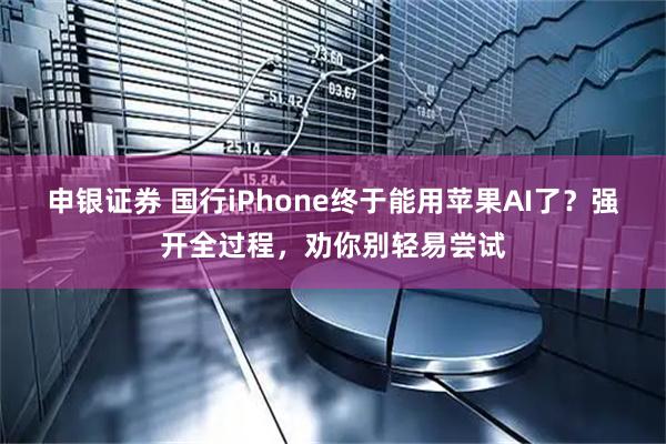 申银证券 国行iPhone终于能用苹果AI了？强开全过程，劝你别轻易尝试