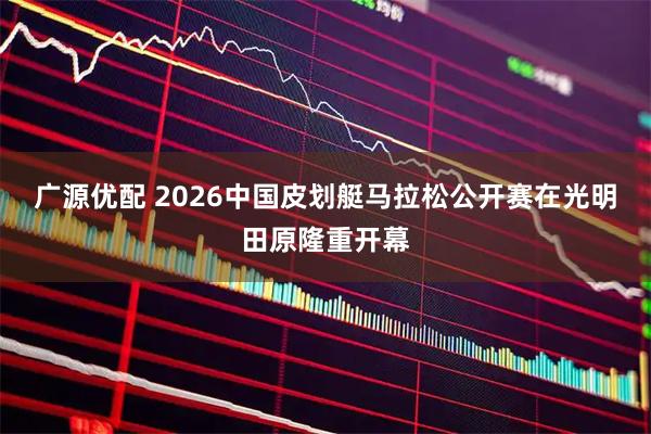 广源优配 2026中国皮划艇马拉松公开赛在光明田原隆重开幕
