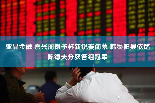 亚晶金融 嘉兴周懒予杯新锐赛闭幕 韩墨阳吴依铭陈镱夫分获各组冠军