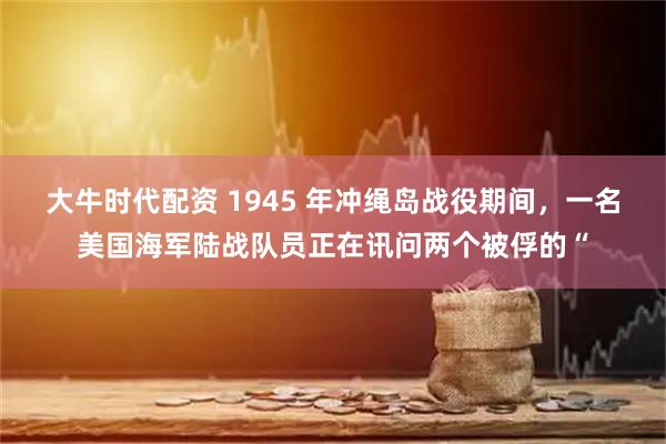大牛时代配资 1945 年冲绳岛战役期间，一名美国海军陆战队员正在讯问两个被俘的“