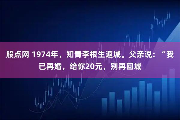 股点网 1974年，知青李根生返城。父亲说：“我已再婚，给你20元，别再回城