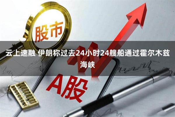 云上速融 伊朗称过去24小时24艘船通过霍尔木兹海峡