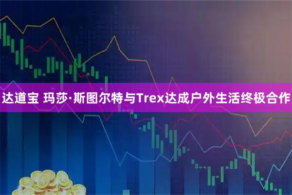 达道宝 玛莎·斯图尔特与Trex达成户外生活终极合作