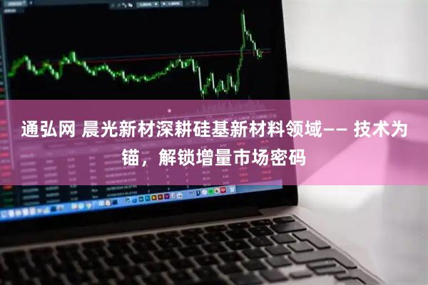 通弘网 晨光新材深耕硅基新材料领域—— 技术为锚，解锁增量市场密码