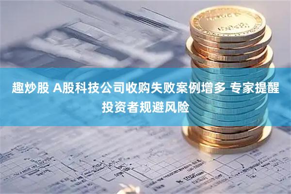趣炒股 A股科技公司收购失败案例增多 专家提醒投资者规避风险