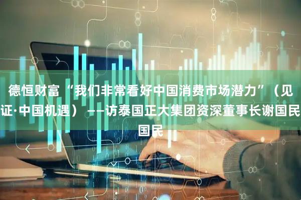 德恒财富 “我们非常看好中国消费市场潜力”（见证·中国机遇） ——访泰国正大集团资深董事长谢国民