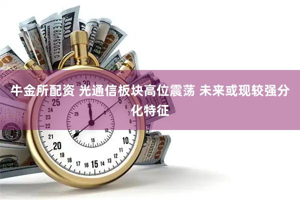 牛金所配资 光通信板块高位震荡 未来或现较强分化特征