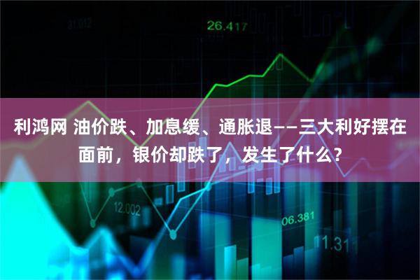利鸿网 油价跌、加息缓、通胀退——三大利好摆在面前，银价却跌了，发生了什么？