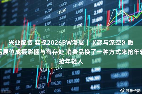 兴业配资 实探2026BW漫展｜《恋与深空》撤展后展位成摄影棚与寄存处 消费品换了一种方式来抢年轻人