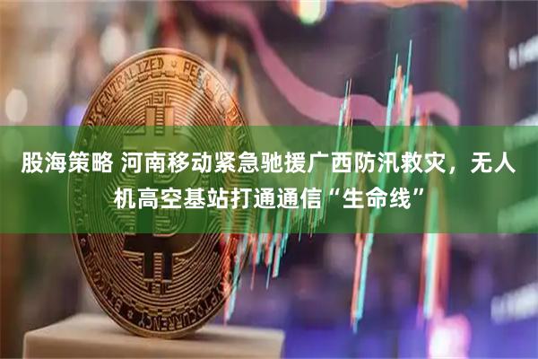 股海策略 河南移动紧急驰援广西防汛救灾，无人机高空基站打通通信“生命线”