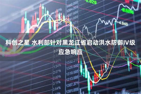 科创之星 水利部针对黑龙江省启动洪水防御Ⅳ级应急响应