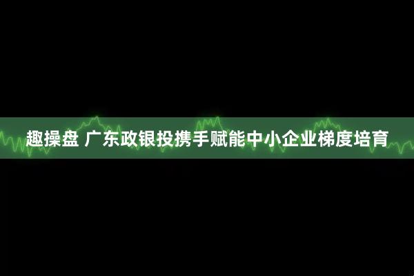 趣操盘 广东政银投携手赋能中小企业梯度培育