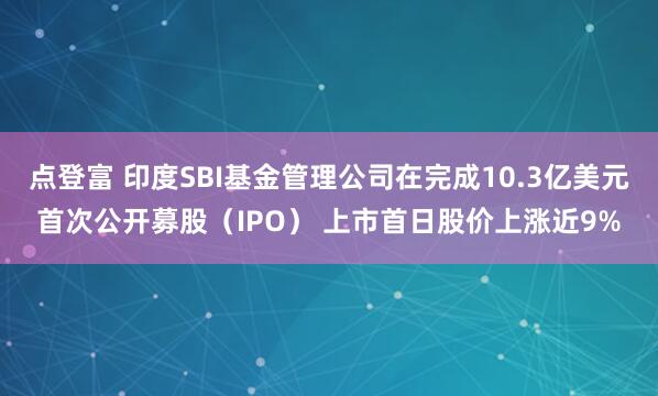 点登富 印度SBI基金管理公司在完成10.3亿美元首次公开募股（IPO） 上市首日股价上涨近9%