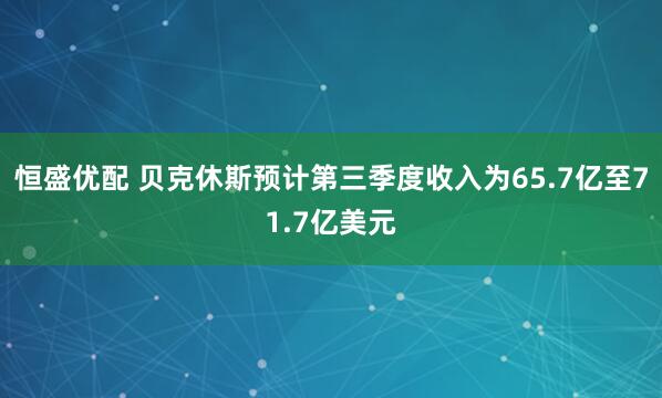 恒盛优配 贝克休斯预计第三季度收入为65.7亿至71.7亿美元
