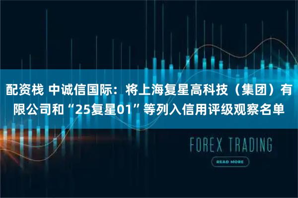 配资栈 中诚信国际：将上海复星高科技（集团）有限公司和“25复星01”等列入信用评级观察名单