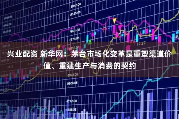 兴业配资 新华网:茅台市场化变革是重塑渠道价值、重建生产与消费的契约